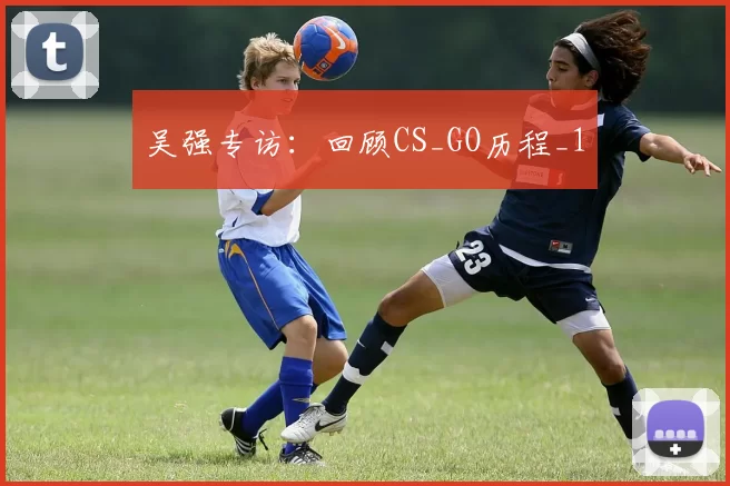 吴强专访：回顾CS_GO历程_1