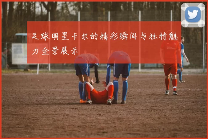 足球明星卡尔的精彩瞬间与独特魅力全景展示