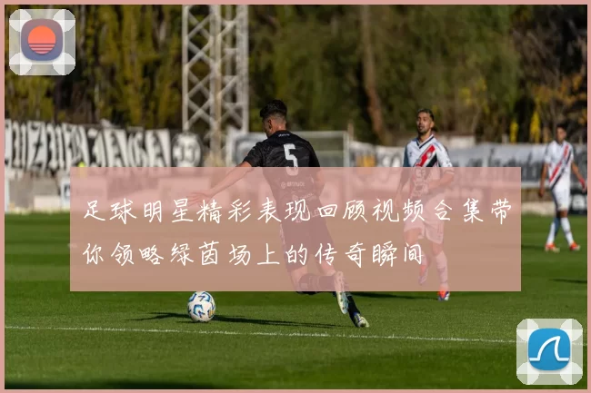 足球明星精彩表现回顾视频合集带你领略绿茵场上的传奇瞬间