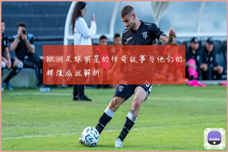 欧洲足球明星的传奇故事与他们的辉煌成就解析