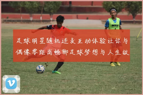 足球明星随机连麦互动体验让你与偶像零距离畅聊足球梦想与人生故事