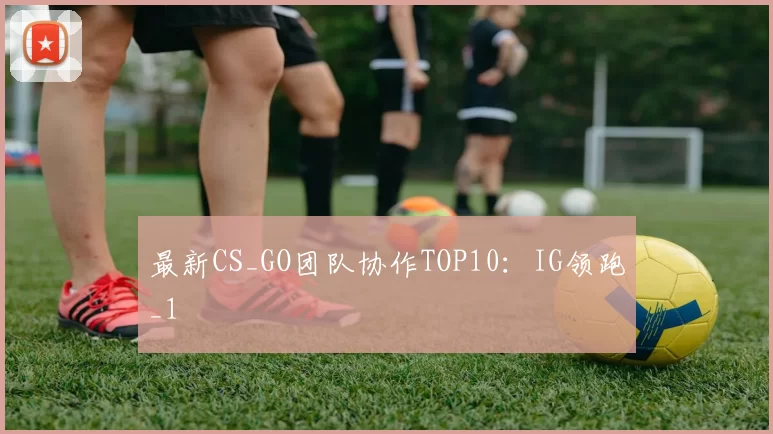 最新CS_GO团队协作TOP10：IG领跑_1